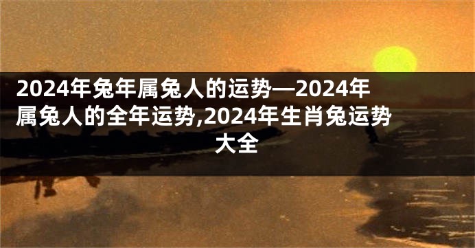 2024年兔年属兔人的运势—2024年属兔人的全年运势,2024年生肖兔运势大全