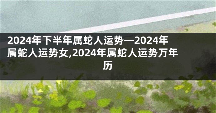 2024年下半年属蛇人运势—2024年属蛇人运势女,2024年属蛇人运势万年历