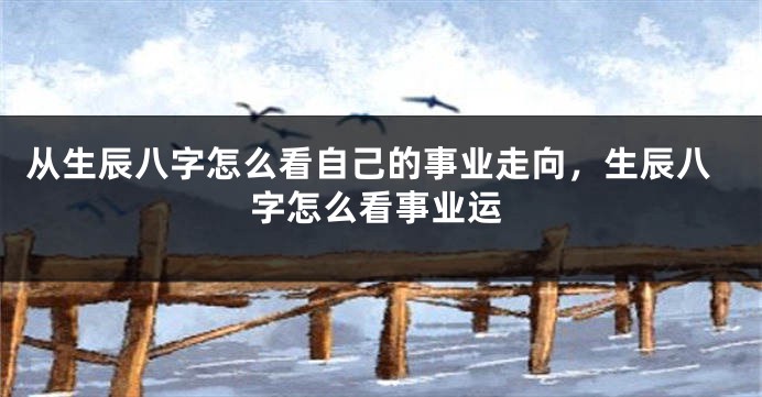 从生辰八字怎么看自己的事业走向，生辰八字怎么看事业运