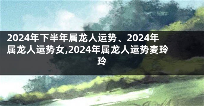 2024年下半年属龙人运势、2024年属龙人运势女,2024年属龙人运势麦玲玲
