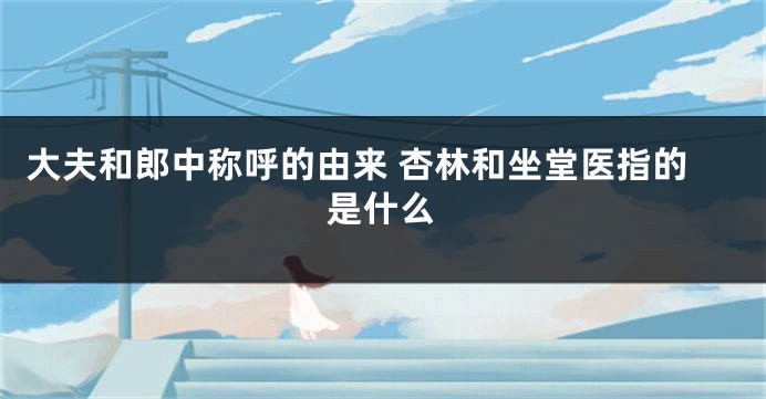 大夫和郎中称呼的由来 杏林和坐堂医指的是什么