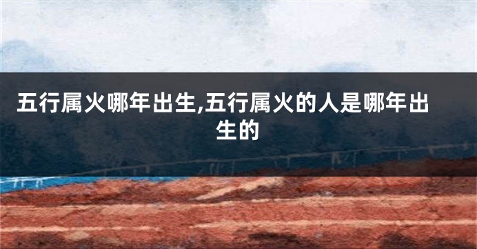 五行属火哪年出生,五行属火的人是哪年出生的