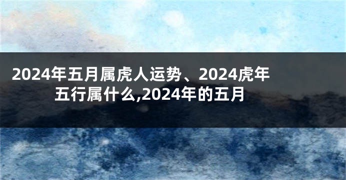 2024年五月属虎人运势、2024虎年五行属什么,2024年的五月