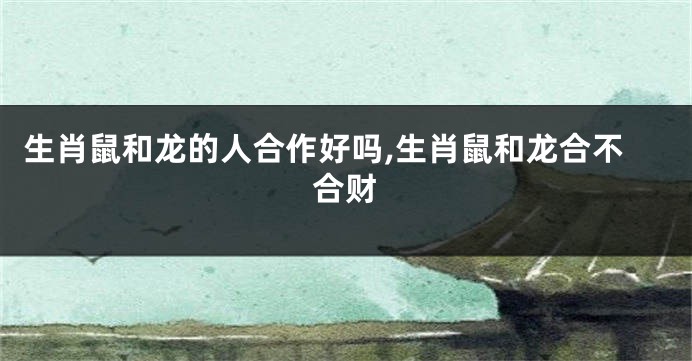 生肖鼠和龙的人合作好吗,生肖鼠和龙合不合财