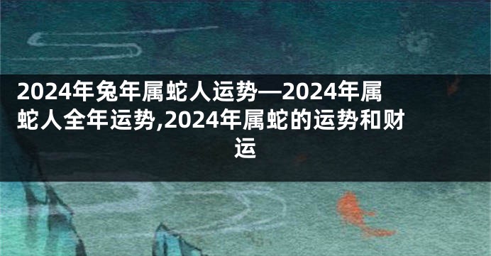 2024年兔年属蛇人运势—2024年属蛇人全年运势,2024年属蛇的运势和财运