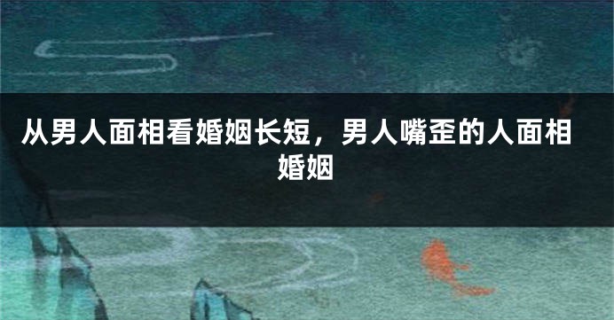 从男人面相看婚姻长短，男人嘴歪的人面相婚姻