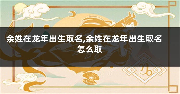 余姓在龙年出生取名,余姓在龙年出生取名怎么取