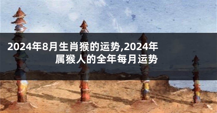 2024年8月生肖猴的运势,2024年属猴人的全年每月运势