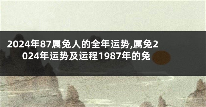 2024年87属兔人的全年运势,属兔2024年运势及运程1987年的兔