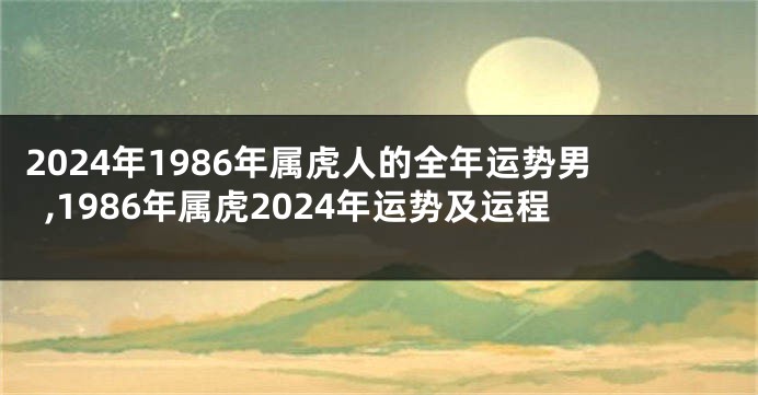 2024年1986年属虎人的全年运势男,1986年属虎2024年运势及运程