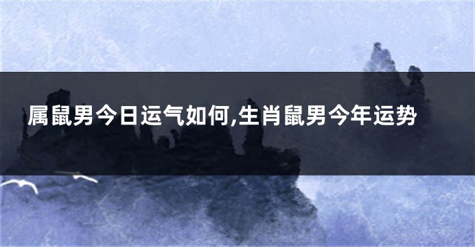 属鼠男今日运气如何,生肖鼠男今年运势