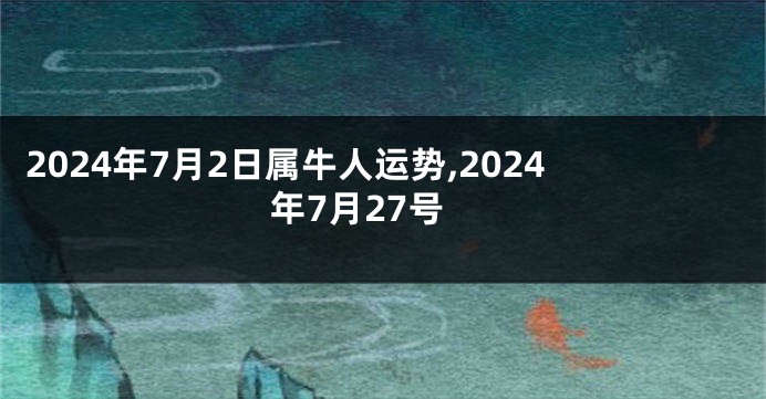 2024年7月2日属牛人运势,2024年7月27号