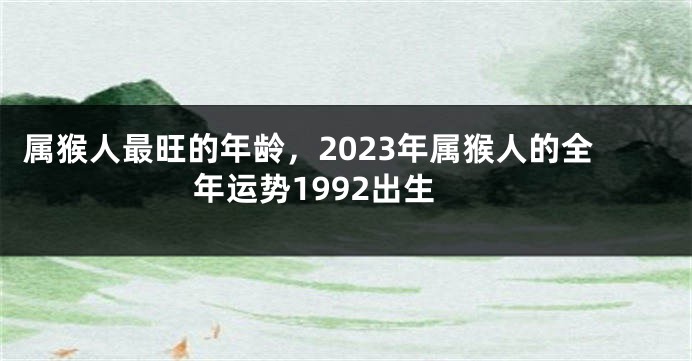 属猴人最旺的年龄，2023年属猴人的全年运势1992出生