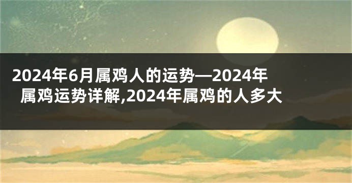 2024年6月属鸡人的运势—2024年属鸡运势详解,2024年属鸡的人多大