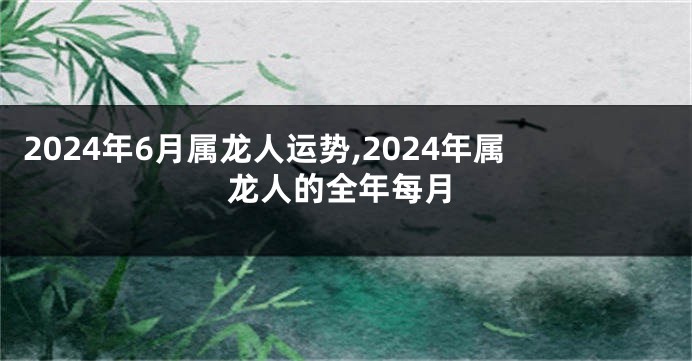 2024年6月属龙人运势,2024年属龙人的全年每月