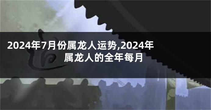 2024年7月份属龙人运势,2024年属龙人的全年每月