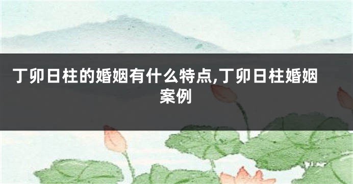 丁卯日柱的婚姻有什么特点,丁卯日柱婚姻案例