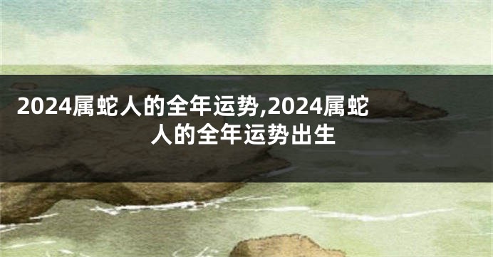 2024属蛇人的全年运势,2024属蛇人的全年运势出生