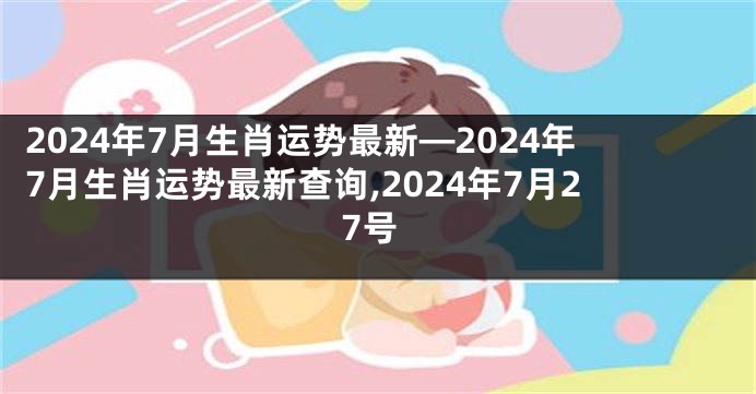 2024年7月生肖运势最新—2024年7月生肖运势最新查询,2024年7月27号