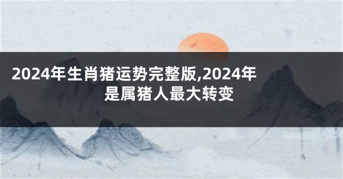 2024年生肖猪运势完整版,2024年是属猪人最大转变