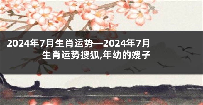 2024年7月生肖运势—2024年7月生肖运势搜狐,年幼的嫂子
