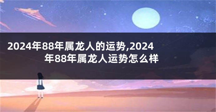 2024年88年属龙人的运势,2024年88年属龙人运势怎么样