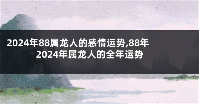 2024年88属龙人的感情运势,88年2024年属龙人的全年运势