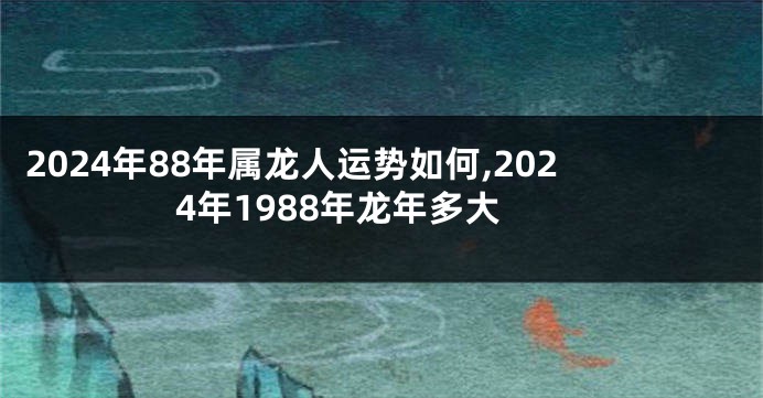 2024年88年属龙人运势如何,2024年1988年龙年多大