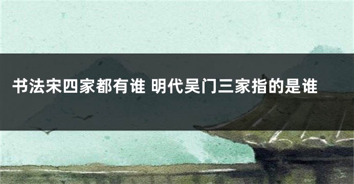 书法宋四家都有谁 明代吴门三家指的是谁