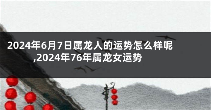 2024年6月7日属龙人的运势怎么样呢,2024年76年属龙女运势