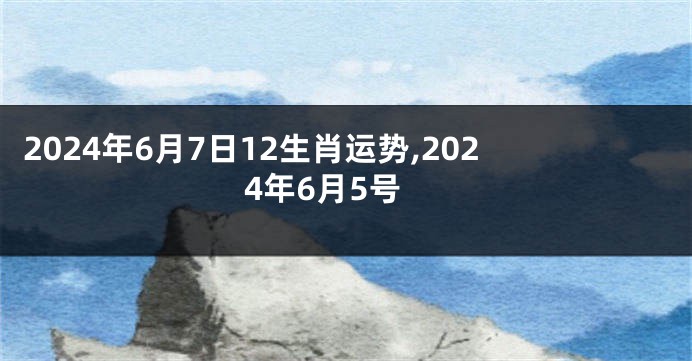 2024年6月7日12生肖运势,2024年6月5号