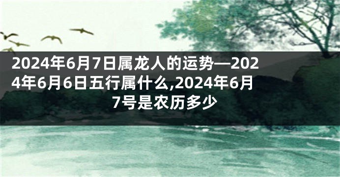 2024年6月7日属龙人的运势—2024年6月6日五行属什么,2024年6月7号是农历多少