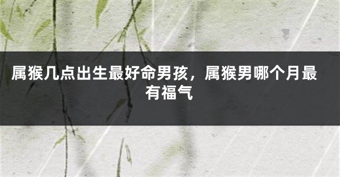 属猴几点出生最好命男孩，属猴男哪个月最有福气