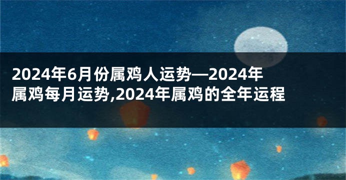 2024年6月份属鸡人运势—2024年属鸡每月运势,2024年属鸡的全年运程