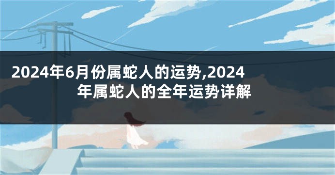 2024年6月份属蛇人的运势,2024年属蛇人的全年运势详解