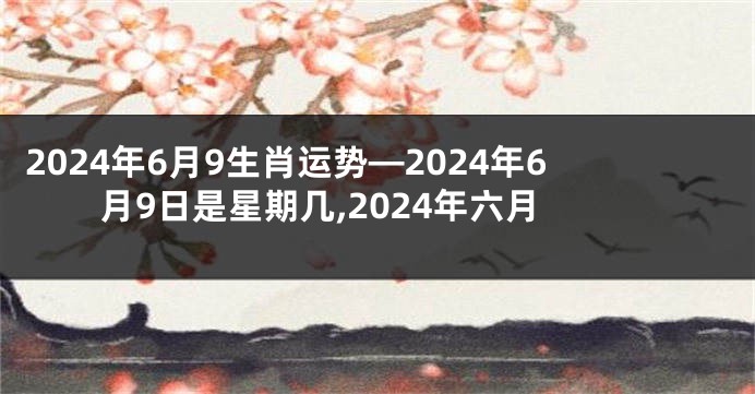 2024年6月9生肖运势—2024年6月9日是星期几,2024年六月