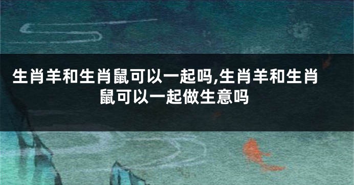 生肖羊和生肖鼠可以一起吗,生肖羊和生肖鼠可以一起做生意吗