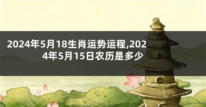 2024年5月18生肖运势运程,2024年5月15日农历是多少