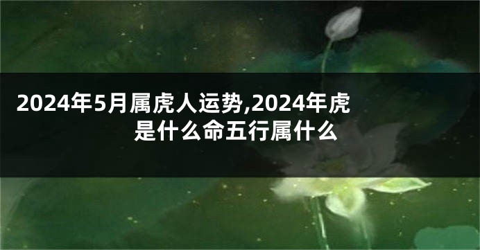 2024年5月属虎人运势,2024年虎是什么命五行属什么