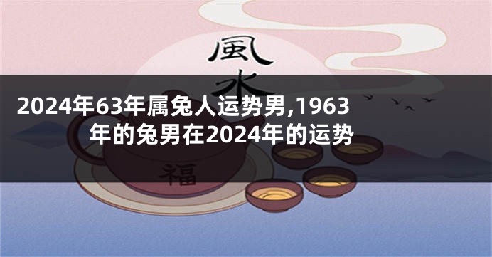 2024年63年属兔人运势男,1963年的兔男在2024年的运势