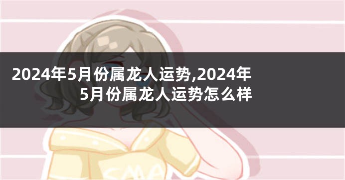 2024年5月份属龙人运势,2024年5月份属龙人运势怎么样