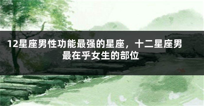 12星座男性功能最强的星座，十二星座男最在乎女生的部位