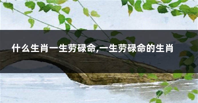 什么生肖一生劳碌命,一生劳碌命的生肖
