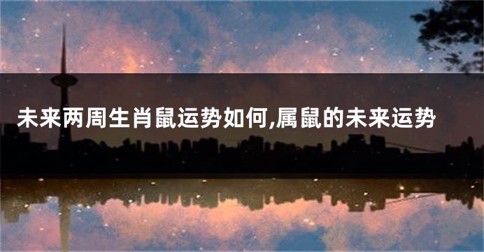 未来两周生肖鼠运势如何,属鼠的未来运势