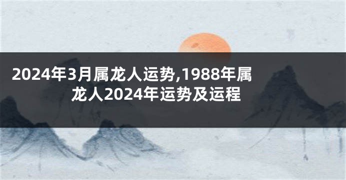 2024年3月属龙人运势,1988年属龙人2024年运势及运程