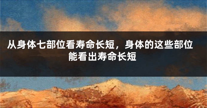 从身体七部位看寿命长短，身体的这些部位能看出寿命长短