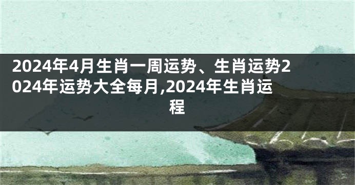 2024年4月生肖一周运势、生肖运势2024年运势大全每月,2024年生肖运程