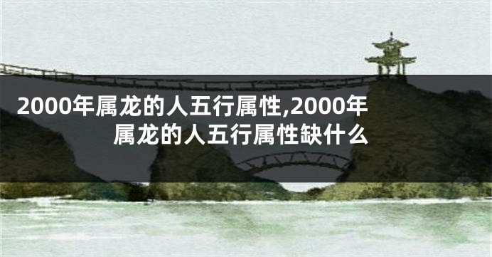 2000年属龙的人五行属性,2000年属龙的人五行属性缺什么