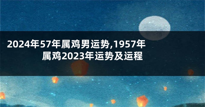 2024年57年属鸡男运势,1957年属鸡2023年运势及运程