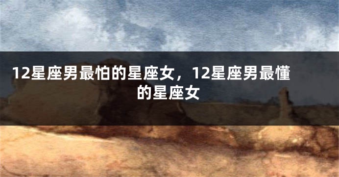 12星座男最怕的星座女，12星座男最懂的星座女